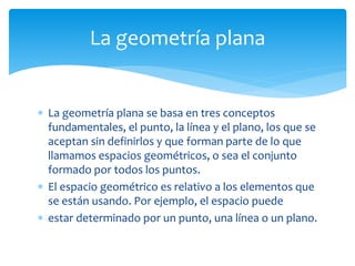  La geometría plana se basa en tres conceptos
fundamentales, el punto, la línea y el plano, los que se
aceptan sin definirlos y que forman parte de lo que
llamamos espacios geométricos, o sea el conjunto
formado por todos los puntos.
 El espacio geométrico es relativo a los elementos que
se están usando. Por ejemplo, el espacio puede
 estar determinado por un punto, una línea o un plano.
La geometría plana
 