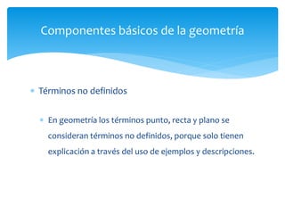  Términos no definidos
 En geometría los términos punto, recta y plano se
consideran términos no definidos, porque solo tienen
explicación a través del uso de ejemplos y descripciones.
Componentes básicos de la geometría
 
