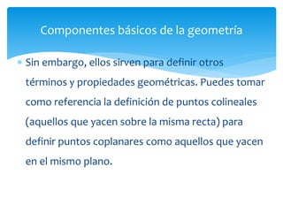  Sin embargo, ellos sirven para definir otros
términos y propiedades geométricas. Puedes tomar
como referencia la definición de puntos colineales
(aquellos que yacen sobre la misma recta) para
definir puntos coplanares como aquellos que yacen
en el mismo plano.
Componentes básicos de la geometría
 