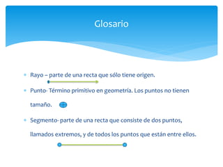  Rayo – parte de una recta que sólo tiene origen.
 Punto- Término primitivo en geometría. Los puntos no tienen
tamaño.
 Segmento- parte de una recta que consiste de dos puntos,
llamados extremos, y de todos los puntos que están entre ellos.
Glosario
 