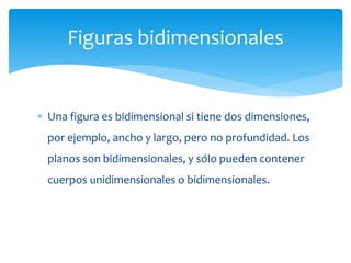  Una figura es bidimensional si tiene dos dimensiones,
por ejemplo, ancho y largo, pero no profundidad. Los
planos son bidimensionales, y sólo pueden contener
cuerpos unidimensionales o bidimensionales.
Figuras bidimensionales
 