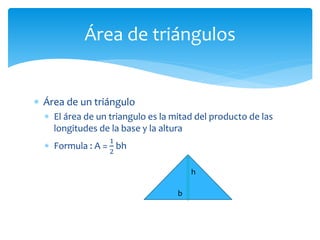  Área de un triángulo
 El área de un triangulo es la mitad del producto de las
longitudes de la base y la altura
 Formula : A =
1
2
bh
Área de triángulos
h
b
 