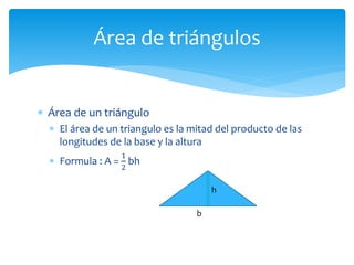  Área de un triángulo
 El área de un triangulo es la mitad del producto de las
longitudes de la base y la altura
 Formula : A =
1
2
bh
Área de triángulos
h
b
 