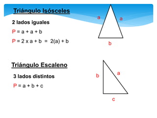Triángulo Isósceles
2 lados iguales
P = a + a + b
P = 2 x a + b = 2(a) + b
aa
b
Triángulo Escaleno
3 lados distintos
P = a + b + c
ab
c
 