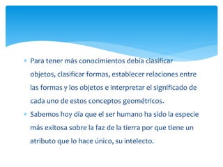  Para tener más conocimientos debía clasificar
objetos, clasificar formas, establecer relaciones entre
las formas y los objetos e interpretar el significado de
cada uno de estos conceptos geométricos.
 Sabemos hoy día que el ser humano ha sido la especie
más exitosa sobre la faz de la tierra por que tiene un
atributo que lo hace único, su intelecto.
 