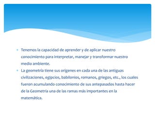  Tenemos la capacidad de aprender y de aplicar nuestro
conocimiento para interpretar, manejar y transformar nuestro
medio ambiente.
 La geometría tiene sus orígenes en cada una de las antiguas
civilizaciones, egipcios, babilonios, romanos, griegos, etc., los cuales
fueron acumulando conocimiento de sus antepasados hasta hacer
de la Geometría una de las ramas más importantes en la
matemática.
 