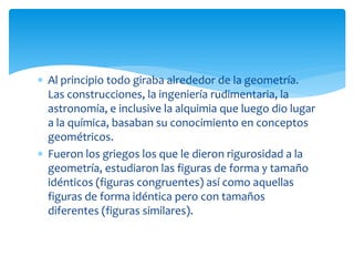  Al principio todo giraba alrededor de la geometría.
Las construcciones, la ingeniería rudimentaria, la
astronomía, e inclusive la alquimia que luego dio lugar
a la química, basaban su conocimiento en conceptos
geométricos.
 Fueron los griegos los que le dieron rigurosidad a la
geometría, estudiaron las figuras de forma y tamaño
idénticos (figuras congruentes) así como aquellas
figuras de forma idéntica pero con tamaños
diferentes (figuras similares).
 