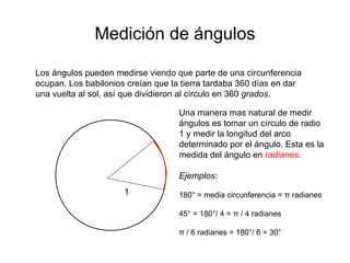 Medición de ángulos
Los ángulos pueden medirse viendo que parte de una circunferencia
ocupan. Los babilonios creían que la tierra tardaba 360 días en dar
una vuelta al sol, así que dividieron al círculo en 360 grados.
Una manera mas natural de medir
ángulos es tomar un círculo de radio
1 y medir la longitud del arco
determinado por el ángulo. Esta es la
medida del ángulo en radianes.
Ejemplos:
180° = media circunferencia = π radianes
45° = 180°/ 4 = π / 4 radianes
π / 6 radianes = 180°/ 6 = 30°
1
 