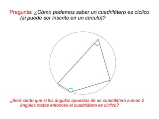 Pregunta: ¿Cómo podemos saber un cuadrilátero es cíclico
(si puede ser inscrito en un círculo)?
¿Será cierto que si los ángulos opuestos de un cuadrilátero suman 2
ángulos rectos entonces el cuadrilátero es cíclico?
 