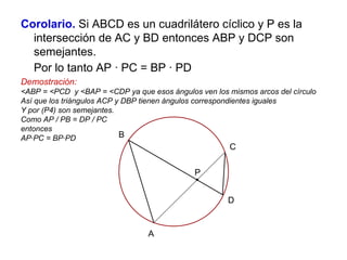 Corolario. Si ABCD es un cuadrilátero cíclico y P es la
intersección de AC y BD entonces ABP y DCP son
semejantes.
Por lo tanto AP ∙ PC = BP ∙ PD
Demostración:
<ABP = <PCD y <BAP = <CDP ya que esos ángulos ven los mismos arcos del círculo
Así que los triángulos ACP y DBP tienen ángulos correspondientes iguales
Y por (P4) son semejantes.
Como AP / PB = DP / PC
entonces
AP∙PC = BP∙PD
P
C
A
B
D
 