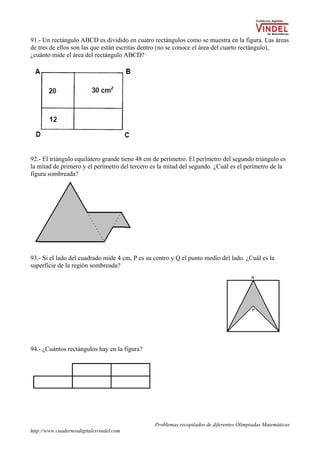 Problemas recopilados de diferentes Olimpiadas Matemáticas
http://www.cuadernosdigitalesvindel.com
91.- Un rectángulo ABCD es dividido en cuatro rectángulos como se muestra en la figura. Las áreas
de tres de ellos son las que están escritas dentro (no se conoce el área del cuarto rectángulo),
¿cuánto mide el área del rectángulo ABCD?
 
92.- El triángulo equilátero grande tiene 48 cm de perímetro. El perímetro del segundo triángulo es
la mitad de primero y el perímetro del tercero es la mitad del segundo. ¿Cuál es el perímetro de la
figura sombreada?
93.- Si el lado del cuadrado mide 4 cm, P es su centro y Q el punto medio del lado. ¿Cuál es la
superficie de la región sombreada?
94.- ¿Cuántos rectángulos hay en la figura?
 