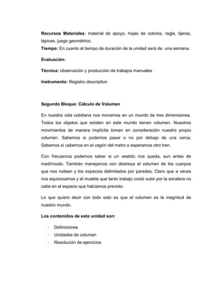 Recursos Materiales: material de apoyo, hojas de colores, regla, tijeras,
lápices, juego geométrico.
Tiempo: En cuanto al tiempo de duración de la unidad será de una semana.
Evaluación:
Técnica: observación y producción de trabajos manuales
Instrumento: Registro descriptivo

Segundo Bloque: Cálculo de Volumen
En nuestra vida cotidiana nos movemos en un mundo de tres dimensiones.
Todos los objetos que existen en este mundo tienen volumen. Nuestros
movimientos de manera implícita toman en consideración nuestro propio
volumen. Sabemos si podemos pasar o no por debajo de una cerca.
Sabemos si cabemos en el vagón del metro o esperamos otro tren.
Con frecuencia podemos saber si un vestido nos queda, aun antes de
medírnoslo. También manejamos con destreza el volumen de los cuerpos
que nos rodean y los espacios delimitados por paredes. Claro que a veces
nos equivocamos y el mueble que tanto trabajo costó subir por la escalera no
cabe en el espacio que habíamos previsto.
Lo que quiero decir con todo esto es que el volumen es la magnitud de
nuestro mundo.
Los contenidos de esta unidad son:
-

Definiciones

-

Unidades de volumen

-

Resolución de ejercicios

 