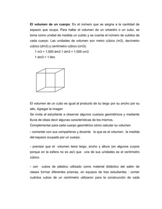 El volumen de un cuerpo: Es el número que se asigna a la cantidad de
espacio que ocupa. Para hallar el volumen de un ortoedro o un cubo, se
toma como unidad de medida un cubito y se cuenta el número de cubitos de
cada cuerpo. Las unidades de volumen son metro cúbico (m3), decímetro
cúbico (dm3) y centímetro cúbico (cm3).
1 m3 = 1.000 dm3 1 dm3 = 1.000 cm3
1 dm3 = 1 litro

El volumen de un cubo es igual al producto de su largo por su ancho por su
alto. Agregar la imagen
Se invita al estudiante a observar algunos cuerpos geométricos y mediante
lluvia de ideas decir algunas características de los mismos.
Complementar para cada cuerpo geométrico cómo calcular su volumen
- comentar con sus compañeros y docente lo que es el volumen: la medida
del espacio ocupado por un cuerpo.
- precisar que el volumen tiene largo, ancho y altura (en algunos curpos
porque en la esfera no es así) que una de sus unidades es el centímetro
cúbico
- con

cubos de plástico utilizado como material didáctico del salón de

clases formar diferentes prismas, en equipos de tres estudiantes : contar
cuántos cubos de un centímetro utilizaron para la construcción de cada

 