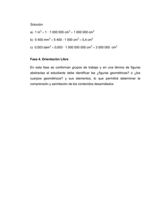 Solución:
a 1 m3  1 · 1 000 000 cm3  1 000 000 cm3
b 5 400 mm3  5 400 : 1 000 cm3  54 cm3
c 0,003 dam3  0,003 · 1 000 000 000 cm3  3 000 000 cm3

Fase 4. Orientación Libre
En esta fase se conforman grupos de trabajo y en una lámina de figuras
abstractas el estudiante debe identificar las ¿figuras geométricas? o ¿los
cuerpos geométricos? y sus elementos, lo que permitirá determinar la
comprensión y asimilación de los contenidos desarrollados

 