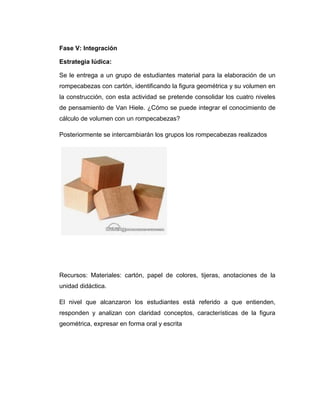 Fase V: Integración
Estrategia lúdica:
Se le entrega a un grupo de estudiantes material para la elaboración de un
rompecabezas con cartón, identificando la figura geométrica y su volumen en
la construcción, con esta actividad se pretende consolidar los cuatro niveles
de pensamiento de Van Hiele. ¿Cómo se puede integrar el conocimiento de
cálculo de volumen con un rompecabezas?
Posteriormente se intercambiarán los grupos los rompecabezas realizados

Recursos: Materiales: cartón, papel de colores, tijeras, anotaciones de la
unidad didáctica.
El nivel que alcanzaron los estudiantes está referido a que entienden,
responden y analizan con claridad conceptos, características de la figura
geométrica, expresar en forma oral y escrita

 