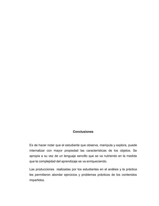 Conclusiones

Es de hacer notar que el estudiante que observa, manipula y explora, puede
internalizar con mayor propiedad las características de los objetos. Se
apropia a su vez de un lenguaje sencillo que se va nutriendo en la medida
que la complejidad del aprendizaje se va enriqueciendo.
Las producciones realizadas por los estudiantes en el análisis y la práctica
les permitieron abordar ejercicios y problemas prácticos de los contenidos
impartidos.

 