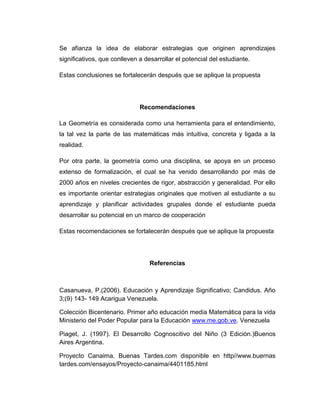 Se afianza la idea de elaborar estrategias que originen aprendizajes
significativos, que conlleven a desarrollar el potencial del estudiante.
Estas conclusiones se fortalecerán después que se aplique la propuesta

Recomendaciones
La Geometría es considerada como una herramienta para el entendimiento,
la tal vez la parte de las matemáticas más intuitiva, concreta y ligada a la
realidad.
Por otra parte, la geometría como una disciplina, se apoya en un proceso
extenso de formalización, el cual se ha venido desarrollando por más de
2000 años en niveles crecientes de rigor, abstracción y generalidad. Por ello
es importante orientar estrategias originales que motiven al estudiante a su
aprendizaje y planificar actividades grupales donde el estudiante pueda
desarrollar su potencial en un marco de cooperación
Estas recomendaciones se fortalecerán después que se aplique la propuesta

Referencias

Casanueva, P.(2006). Educación y Aprendizaje Significativo; Candidus. Año
3;(9) 143- 149 Acarigua Venezuela.
Colección Bicentenario. Primer año educación media Matemática para la vida
Ministerio del Poder Popular para la Educación www.me.gob.ve. Venezuela
Piaget, J. (1997). El Desarrollo Cognoscitivo del Niño (3 Edición.)Buenos
Aires Argentina.
Proyecto Canaima. Buenas Tardes.com disponible en http//www.buernas
tardes.com/ensayos/Proyecto-canaima/4401185.html

 