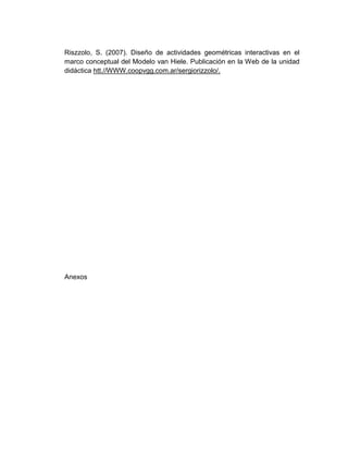Riszzolo, S. (2007). Diseño de actividades geométricas interactivas en el
marco conceptual del Modelo van Hiele. Publicación en la Web de la unidad
didáctica htt.//WWW.coopvgg.com.ar/sergiorizzolo/.

Anexos

 