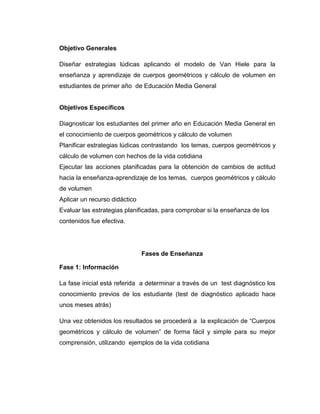 Objetivo Generales
Diseñar estrategias lúdicas aplicando el modelo de Van Hiele para la
enseñanza y aprendizaje de cuerpos geométricos y cálculo de volumen en
estudiantes de primer año de Educación Media General

Objetivos Específicos
Diagnosticar los estudiantes del primer año en Educación Media General en
el conocimiento de cuerpos geométricos y cálculo de volumen
Planificar estrategias lúdicas contrastando los temas, cuerpos geométricos y
cálculo de volumen con hechos de la vida cotidiana
Ejecutar las acciones planificadas para la obtención de cambios de actitud
hacia la enseñanza-aprendizaje de los temas, cuerpos geométricos y cálculo
de volumen
Aplicar un recurso didáctico
Evaluar las estrategias planificadas, para comprobar si la enseñanza de los
contenidos fue efectiva.

Fases de Enseñanza
Fase 1: Información
La fase inicial está referida a determinar a través de un test diagnóstico los
conocimiento previos de los estudiante (test de diagnóstico aplicado hace
unos meses atrás)
Una vez obtenidos los resultados se procederá a la explicación de “Cuerpos
geométricos y cálculo de volumen” de forma fácil y simple para su mejor
comprensión, utilizando ejemplos de la vida cotidiana

 