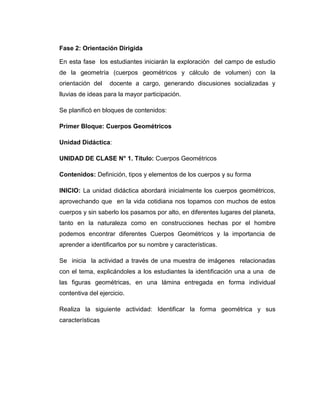 Fase 2: Orientación Dirigida
En esta fase los estudiantes iniciarán la exploración del campo de estudio
de la geometría (cuerpos geométricos y cálculo de volumen) con la
orientación del

docente a cargo, generando discusiones socializadas y

lluvias de ideas para la mayor participación.
Se planificó en bloques de contenidos:
Primer Bloque: Cuerpos Geométricos
Unidad Didáctica:
UNIDAD DE CLASE N° 1. Título: Cuerpos Geométricos
Contenidos: Definición, tipos y elementos de los cuerpos y su forma
INICIO: La unidad didáctica abordará inicialmente los cuerpos geométricos,
aprovechando que en la vida cotidiana nos topamos con muchos de estos
cuerpos y sin saberlo los pasamos por alto, en diferentes lugares del planeta,
tanto en la naturaleza como en construcciones hechas por el hombre
podemos encontrar diferentes Cuerpos Geométricos y la importancia de
aprender a identificarlos por su nombre y características.
Se inicia la actividad a través de una muestra de imágenes relacionadas
con el tema, explicándoles a los estudiantes la identificación una a una de
las figuras geométricas, en una lámina entregada en forma individual
contentiva del ejercicio.
Realiza la siguiente actividad: Identificar la forma geométrica y sus
características

 