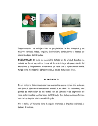 Seguidamente

se trabajará con las propiedades de los triángulos y su

trazado: vértices, lados, ángulos; clasificación; construcción y trazado de
diferentes tipos de triángulos.
DESARROLLO: El tema de geometría tratado en la unidad didáctica se
referirá en forma expositiva, donde el docente indaga el conocimiento del
estudiante y complementa lo que este ya sabe con lo aprendido en clase,
funge como mediador de conocimientos, a través de lluvia de ideas.

EL TRIÁNGULO
Es un polígono determinado por tres segmentos que se cortan dos a dos en
tres puntos (que no se encuentran alineados, es decir: no colineales). Los
puntos de intersección de las rectas son los vértices y los segmentos de
recta determinados son los lados del triángulo. Dos lados contiguos forman
uno de los ángulos interiores del triángulo.
Por lo tanto, un triángulo tiene 3 ángulos interiores, 3 ángulos exteriores, 3
lados y 3 vértices.

 