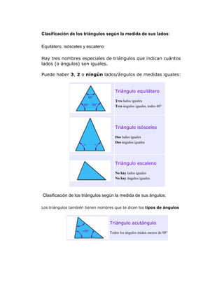 Clasificación de los triángulos según la medida de sus lados:
Equilátero, isósceles y escaleno
Hay tres nombres especiales de triángulos que indican cuántos
lados (o ángulos) son iguales.
Puede haber 3, 2 o ningún lados/ángulos de medidas iguales:

Triángulo equilátero
Tres lados iguales
Tres ángulos iguales, todos 60°

Triángulo isósceles
Dos lados iguales
Dos ángulos iguales

Triángulo escaleno
No hay lados iguales
No hay ángulos iguales

Clasificación de los triángulos según la medida de sus ángulos:
Los triángulos también tienen nombres que te dicen los tipos de ángulos

Triángulo acutángulo
Todos los ángulos miden menos de 90°

 