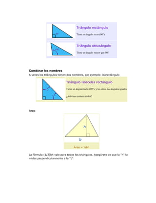 Triángulo rectángulo
Tiene un ángulo recto (90°)

Triángulo obtusángulo
Tiene un ángulo mayor que 90°

Combinar los nombres
A veces los triángulos tienen dos nombres, por ejemplo: isorectángulo

Triángulo isósceles rectángulo
Tiene un ángulo recto (90°), y los otros dos ángulos iguales
¿Adivinas cuánto miden?

Área

Área = ½bh
La fórmula (1/2)bh vale para todos los triángulos. Asegúrate de que la "h" la
mides perpendicularmente a la "b".

 