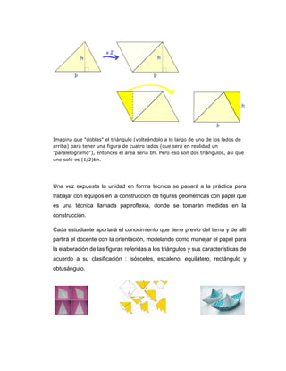 Imagina que "doblas" el triángulo (volteándolo a lo largo de uno de los lados de
arriba) para tener una figura de cuatro lados (que será en realidad un
"paralelogramo"), entonces el área sería bh. Pero eso son dos triángulos, así que
uno solo es (1/2)bh.

Una vez expuesta la unidad en forma técnica se pasará a la práctica para
trabajar con equipos en la construcción de figuras geométricas con papel que
es una técnica llamada papiroflexia, donde se tomarán medidas en la
construcción.
Cada estudiante aportará el conocimiento que tiene previo del tema y de allí
partirá el docente con la orientación, modelando como manejar el papel para
la elaboración de las figuras referidas a los triángulos y sus características de
acuerdo a su clasificación : isósceles, escaleno, equilátero, rectángulo y
obtusángulo.

 