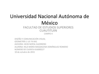 Universidad	Nacional	Autónoma	de	
México	
FACULTAD	DE	ESTUDIOS	SUPERIORES	
CUAUTITLÁN	
CAMPO	4	
	
DISEÑO	Y	COMUNICACIÓN	VISUAL	
GEOMETRÍA	1	U5	T4	AA1	
ASESORA:	HEIDI	NOPAL	GUERRERO	
ALUMNA:	NILA	MARÍA	MAGDALENA	DOMÍNGUEZ	ROMERO	
NÚMERO	DE	CUENTA	416000227	
10	de	octubre	de	2015	
 