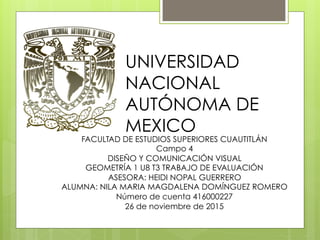 UNIVERSIDAD
NACIONAL
AUTÓNOMA DE
MEXICO
FACULTAD DE ESTUDIOS SUPERIORES CUAUTITLÁN
Campo 4
DISEÑO Y COMUNICACIÓN VISUAL
GEOMETRÍA 1 U8 T3 TRABAJO DE EVALUACIÓN
ASESORA: HEIDI NOPAL GUERRERO
ALUMNA: NILA MARIA MAGDALENA DOMÍNGUEZ ROMERO
Número de cuenta 416000227
26 de noviembre de 2015
 