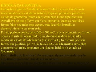 HISTÓRIA DA GEOMETRIA
Geometria significa "medida da terra". Mas o que se tem de mais
interessante ao se estudar a história, é que os primeiros passos no
estudo da geometria foram dados com base numa hipótese falsa.
Acreditava-se que a Terra era plana, portanto, todas as pesquisas
foram feitas segundo essa crença, mas isso não impediu o
desenvolvimento da geometria.
Foi no período grego, entre 600 e 300 a.C., que a geometria se firmou
como um sistema organizado, e muito disso se deve a Euclides,
mestre na escola de Alexandria (Cidade do Egito, famosa por seu
farol), que publicou por volta de 325 a.C. Os Elementos, uma obra
com treze volumes, propondo um sistema inédito no estudo da
Geometria.
Esse trabalho de Euclides é tão vasto que alguns historiadores não
acreditaram que fosse obra de um só homem.
Mas essas desconfianças não foram suficientes para tirar o mérito de
Euclides o primeiro a propor um método para um estudo lógico da
matemática.
 