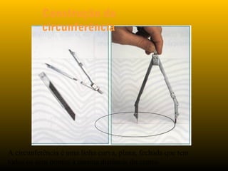 Construção da
circunferência
A circunferência é uma linha curva, plana, fechada que tem
todos os seus pontos à mesma distância do centro
 