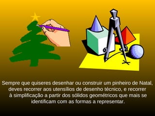 Sempre que quiseres desenhar ou construir um pinheiro de Natal,
deves recorrer aos utensílios de desenho técnico, e recorrer
à simplificação a partir dos sólidos geométricos que mais se
identificam com as formas a representar.
 