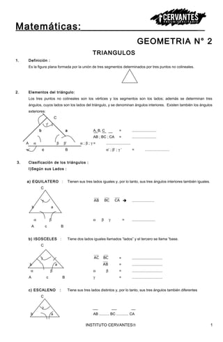 Matemáticas:_____________________
GEOMETRIA N° 2
TRIANGULOS
1. Definición :
Es la figura plana formada por la unión de tres segmentos determinados por tres puntos no colineales.
2. Elementos del triángulo:
Los tres puntos no colineales son los vértices y los segmentos son los lados; además se determinan tres
ángulos, cuyos lados son los lados del triángulo, y se denominan ángulos interiores. Existen también los ángulos
exteriores:
C
γ‘ γ
b a A, B, C = ........................
AB ; BC ; CA = ........................
A α β β‘ α ; β ; γ = ........................
α‘ c B α‘ ; β‘ ; γ ‘ = ........................
3. Clasificación de los triángulos :
I)Según sus Lados :
a) EQUILATERO : Tienen sus tres lados iguales y, por lo tanto, sus tres ángulos interiores también iguales.
C
γ AB BC CA  ......................
b a
α β α β γ = .......................
A c B
b) ISOSCELES : Tiene dos lados iguales llamados “lados” y el tercero se llama “base.
C
γ AC BC = ..............................
b a AB = ..............................
α β α β = ..............................
A c B γ = ..............................
c) ESCALENO : Tiene sus tres lados distintos y, por lo tanto, sus tres ángulos también diferentes
C
γ
b a AB .......... BC ............ CA
INSTITUTO CERVANTES® 1
 