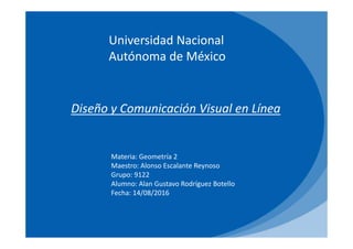 Universidad Nacional
Autónoma de México
Diseño y Comunicación Visual en Línea
Materia: Geometría 2
Maestro: Alonso Escalante Reynoso
Grupo: 9122
Alumno: Alan Gustavo Rodríguez Botello
Fecha: 14/08/2016
 