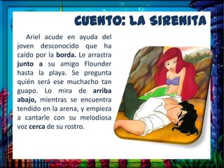 Cuento: La Sirenita
   Ariel acude en ayuda del
joven desconocido que ha
caído por la borda. Le arrastra
junto a su amigo Flounder
hasta la playa. Se pregunta
quién será ese muchacho tan
guapo. Lo mira de arriba
abajo, mientras se encuentra
tendido en la arena, y empieza
a cantarle con su melodiosa
voz cerca de su rostro.
 