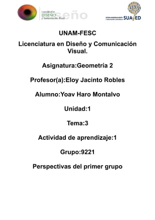 UNAM-FESC
Licenciatura en Diseño y Comunicación
Visual.
Asignatura:Geometría 2
Profesor(a):Eloy Jacinto Robles
Alumno:Yoav Haro Montalvo
Unidad:1
Tema:3
Actividad de aprendizaje:1
Grupo:9221
Perspectivas del primer grupo
 