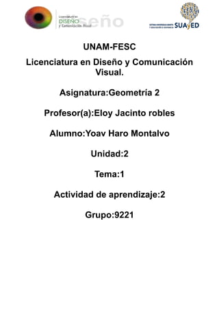 UNAM-FESC
Licenciatura en Diseño y Comunicación
Visual.
Asignatura:Geometría 2
Profesor(a):Eloy Jacinto robles
Alumno:Yoav Haro Montalvo
Unidad:2
Tema:1
Actividad de aprendizaje:2
Grupo:9221
 