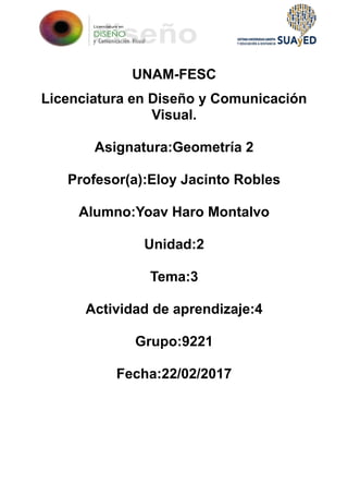 UNAM-FESC
Licenciatura en Diseño y Comunicación
Visual.
Asignatura:Geometría 2
Profesor(a):Eloy Jacinto Robles
Alumno:Yoav Haro Montalvo
Unidad:2
Tema:3
Actividad de aprendizaje:4
Grupo:9221
Fecha:22/02/2017
 