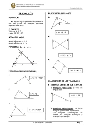 Nivelación Escolar 2015
5º Secundaria - Geometría Pág. 1
TRIÁNGULOS
DEFINICIÓN:
Es aquella figura geométrica formada al
unir tres puntos no colineales mediante
segmentos de recta.
ELEMENTOS
Vértices: A, B, C
Lados: 𝐴𝐵̅̅̅̅, 𝐵𝐶̅̅̅̅ 𝑦 𝐴𝐶̅̅̅̅
NOTACIÓN:  ABC
Ángulos Internos: , , 
Ángulos Externos: x, y, z
PERÍMETRO: 2p = a + b + c
PROPIEDADES FUNDAMENTALES
1.
2.
3.
PROPIEDADES AUXILIARES
A.
B.
C.
CLASIFICACIÓN DE LOS TRIÁNGULOS
I. SEGÚN LA MEDIDA DE SUS ÁNGULOS
a) Triángulo Rectángulo: Si tiene un
ángulo recto
b) Triángulo Oblicuángulo: Es aquel
triángulo que no tiene ángulo recto.
Los triángulos Oblicuángulos se
dividen en: Triángulo Acutángulo y
Triángulo Obtusángulo.





x
x
y
z


A
B
C



x


a
b
x
y


A
B
C
a
b
c



x
y
z
x =  +  + 
 +  = a + b
 +  = x + y
 +  = 90°
 +  +  = 180º
x =  + 
x + y + z = 360º
 