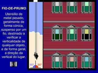FIO-DE-PRUMO Utensílio de metal pesado, geralmente de forma cónica, suspenso por um fio, destinado a verificar a verticalidade de qualquer objeto, e de forma geral, a direção da vertical do lugar. 90º 90º 
