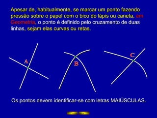 Apesar de, habitualmente, se marcar um ponto fazendo pressão sobre o papel com o bico do lápis ou caneta,  em Geometria ,  o ponto é definido pelo cruzamento de duas linhas , sejam elas curvas ou retas. Os pontos devem identificar-se com letras MAIÚSCULAS . A B C 