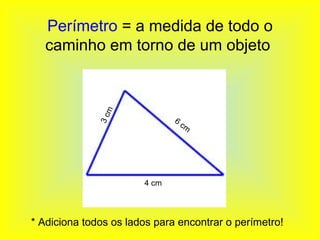 Perímetro = a medida de todo o
  caminho em torno de um objeto


               m
              3c

                              6
                                  cm




                       4 cm




* Adiciona todos os lados para encontrar o perímetro!
 