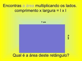 Encontras a área multiplicando os lados.
     comprimento x largura = l x l

                    7 cm




                                  4 cm
     Qual é a área deste retângulo?
 