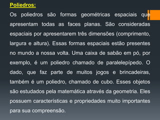 Poliedros:
Os poliedros são formas geométricas espaciais que

apresentam todas as faces planas. São consideradas
espaciais por apresentarem três dimensões (comprimento,
largura e altura). Essas formas espaciais estão presentes

no mundo a nossa volta. Uma caixa de sabão em pó, por
exemplo, é um poliedro chamado de paralelepípedo. O
dado, que faz parte de muitos jogos e brincadeiras,

também é um poliedro, chamado de cubo. Esses objetos
são estudados pela matemática através da geometria. Eles
possuem características e propriedades muito importantes
para sua compreensão.

 
