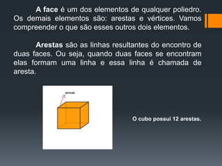 A face é um dos elementos de qualquer poliedro.
Os demais elementos são: arestas e vértices. Vamos
compreender o que são esses outros dois elementos.
Arestas são as linhas resultantes do encontro de
duas faces. Ou seja, quando duas faces se encontram
elas formam uma linha e essa linha é chamada de
aresta.

O cubo possui 12 arestas.

 