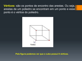 Vértices: são os pontos de encontro das arestas. Ou seja,
arestas de um poliedro se encontram em um ponto e esse
ponto é o vértice do poliedro.

Pela figura podemos ver que o cubo possui 8 vértices.

 