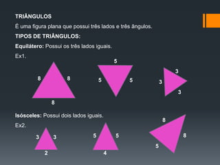 TRIÂNGULOS
É uma figura plana que possui três lados e três ângulos.

TIPOS DE TRIÂNGULOS:
Equilátero: Possui os três lados iguais.
Ex1.
5
3
8

8

5

5

3
3

8
Isósceles: Possui dois lados iguais.

8

Ex2.
3

3

5

8

5
5

2

4

 