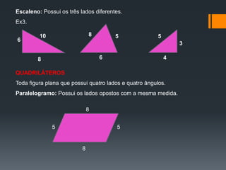 Escaleno: Possui os três lados diferentes.
Ex3.
6

8

10

5

5
3

6

8

4

QUADRILÁTEROS
Toda figura plana que possui quatro lados e quatro ângulos.
Paralelogramo: Possui os lados opostos com a mesma medida.

8
5

5

8

 