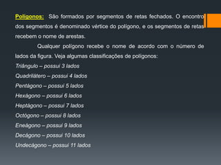 Polígonos: São formados por segmentos de retas fechados. O encontro
dos segmentos é denominado vértice do polígono, e os segmentos de retas

recebem o nome de arestas.
Qualquer polígono recebe o nome de acordo com o número de
lados da figura. Veja algumas classificações de polígonos:
Triângulo – possui 3 lados
Quadrilátero – possui 4 lados
Pentágono – possui 5 lados
Hexágono – possui 6 lados
Heptágono – possui 7 lados
Octógono – possui 8 lados
Eneágono – possui 9 lados
Decágono – possui 10 lados

Undecágono – possui 11 lados

 
